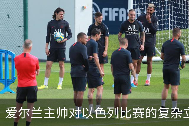 爱尔兰主帅对以色列比赛的复杂立场与球员心声